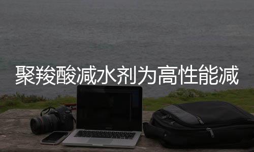 聚羧酸减水剂为高性能减水剂，未来市场仍存在一定发展空间