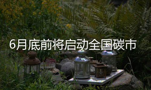 6月底前将启动全国碳市场上线交易 将对市场和企业有何影响？